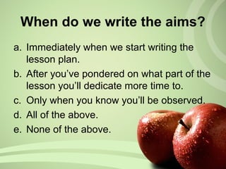 When do we write the aims?
a. Immediately when we start writing the
lesson plan.
b. After you’ve pondered on what part of the
lesson you’ll dedicate more time to.
c. Only when you know you’ll be observed.
d. All of the above.
e. None of the above.
 