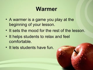 Warmer
• A warmer is a game you play at the
beginning of your lesson.
• It sets the mood for the rest of the lesson.
• It helps students to relax and feel
comfortable.
• It lets students have fun.
 