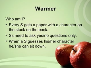 Who am I?
• Every S gets a paper with a character on
the stuck on the back.
• Ss need to ask yes/no questions only.
• When a S guesses his/her character
he/she can sit down.
Warmer
 