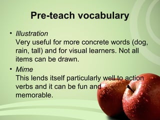 • Illustration
Very useful for more concrete words (dog,
rain, tall) and for visual learners. Not all
items can be drawn.
• Mime
This lends itself particularly well to action
verbs and it can be fun and
memorable.
Pre-teach vocabulary
 