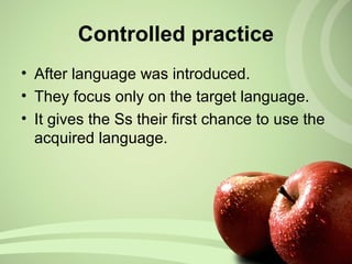 Controlled practice
• After language was introduced.
• They focus only on the target language.
• It gives the Ss their first chance to use the
acquired language.
 