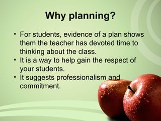 Why planning?
• For students, evidence of a plan shows
them the teacher has devoted time to
thinking about the class.
• It is a way to help gain the respect of
your students.
• It suggests professionalism and
commitment.
 