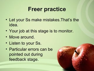 • Let your Ss make mistakes.That’s the
idea.
• Your job at this stage is to monitor.
• Move around.
• Listen to your Ss.
• Particular errors can be
pointed out during
feedback stage.
Freer practice
 