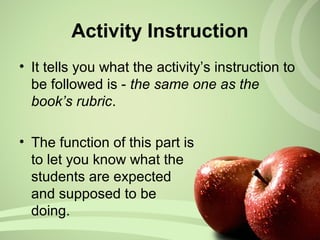 Activity Instruction
• It tells you what the activity’s instruction to
be followed is - the same one as the
book’s rubric.
• The function of this part is
to let you know what the
students are expected
and supposed to be
doing.
 