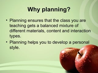• Planning ensures that the class you are
teaching gets a balanced mixture of
different materials, content and interaction
types.
• Planning helps you to develop a personal
style.
Why planning?
 