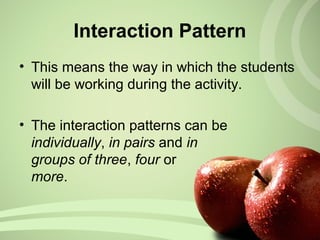 Interaction Pattern
• This means the way in which the students
will be working during the activity.
• The interaction patterns can be
individually, in pairs and in
groups of three, four or
more.
 