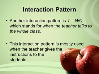 Interaction Pattern
• Another interaction pattern is T – WC,
which stands for when the teacher talks to
the whole class.
• This interaction pattern is mostly used
when the teacher gives the
instructions to the
students.
 