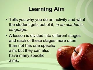 Learning Aim
• Tells you why you do an activity and what
the student gets out of it, in an academic
language.
• A lesson is divided into different stages
and each of these stages more often
than not has one specific
aim, but they can also
have many specific
aims.
 