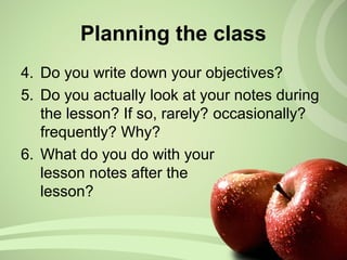 Planning the class
4. Do you write down your objectives?
5. Do you actually look at your notes during
the lesson? If so, rarely? occasionally?
frequently? Why?
6. What do you do with your
lesson notes after the
lesson?
 