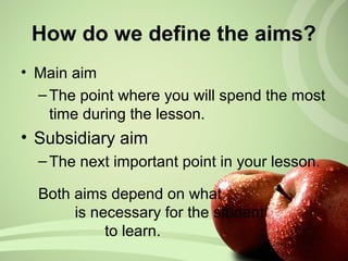 How do we define the aims?
• Main aim
–The point where you will spend the most
time during the lesson.
• Subsidiary aim
–The next important point in your lesson.
Both aims depend on what
is necessary for the student
to learn.
 