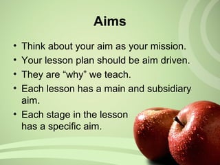 Aims
• Think about your aim as your mission.
• Your lesson plan should be aim driven.
• They are “why” we teach.
• Each lesson has a main and subsidiary
aim.
• Each stage in the lesson
has a specific aim.
 