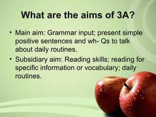 What are the aims of 3A?
• Main aim: Grammar input; present simple
positive sentences and wh- Qs to talk
about daily routines.
• Subsidiary aim: Reading skills; reading for
specific information or vocabulary; daily
routines.
 