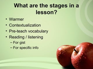 What are the stages in a
lesson?
• Warmer
• Contextualization
• Pre-teach vocabulary
• Reading / listening
– For gist
– For specific info
 