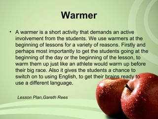 • A warmer is a short activity that demands an active
involvement from the students. We use warmers at the
beginning of lessons for a variety of reasons. Firstly and
perhaps most importantly to get the students going at the
beginning of the day or the beginning of the lesson, to
warm them up just like an athlete would warm up before
their big race. Also it gives the students a chance to
switch on to using English, to get their brains ready to
use a different language.
Lesson Plan,Gareth Rees
Warmer
 