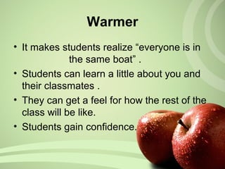 • It makes students realize “everyone is in
the same boat” .
• Students can learn a little about you and
their classmates .
• They can get a feel for how the rest of the
class will be like.
• Students gain confidence.
Warmer
 