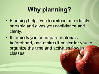 Why planning?
• Planning helps you to reduce uncertainty
or panic and gives you confidence and
clarity.
• It reminds you to prepare materials
beforehand, and makes it easier for you to
organize the time and activities flow in
classes.
 