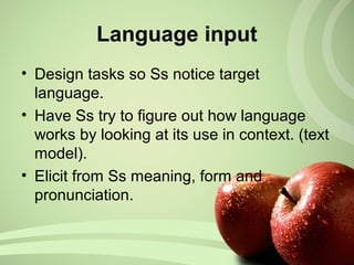 • Design tasks so Ss notice target
language.
• Have Ss try to figure out how language
works by looking at its use in context. (text
model).
• Elicit from Ss meaning, form and
pronunciation.
Language input
 