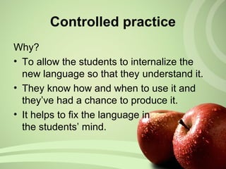 Why?
• To allow the students to internalize the
new language so that they understand it.
• They know how and when to use it and
they’ve had a chance to produce it.
• It helps to fix the language in
the students’ mind.
Controlled practice
 
