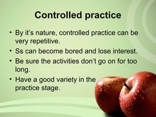 • By it’s nature, controlled practice can be
very repetitive.
• Ss can become bored and lose interest.
• Be sure the activities don’t go on for too
long.
• Have a good variety in the
practice stage.
Controlled practice
 