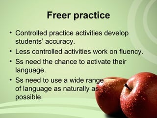 Freer practice
• Controlled practice activities develop
students’ accuracy.
• Less controlled activities work on fluency.
• Ss need the chance to activate their
language.
• Ss need to use a wide range
of language as naturally as
possible.
 