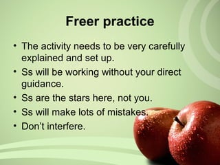 • The activity needs to be very carefully
explained and set up.
• Ss will be working without your direct
guidance.
• Ss are the stars here, not you.
• Ss will make lots of mistakes.
• Don’t interfere.
Freer practice
 