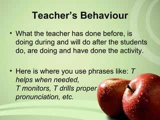 Teacher’s Behaviour
• What the teacher has done before, is
doing during and will do after the students
do, are doing and have done the activity.
• Here is where you use phrases like: T
helps when needed,
T monitors, T drills proper
pronunciation, etc.
 