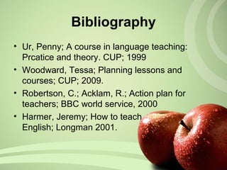 Bibliography
• Ur, Penny; A course in language teaching:
Prcatice and theory. CUP; 1999
• Woodward, Tessa; Planning lessons and
courses; CUP; 2009.
• Robertson, C.; Acklam, R.; Action plan for
teachers; BBC world service, 2000
• Harmer, Jeremy; How to teach
English; Longman 2001.
 