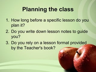 Planning the class
1. How long before a specific lesson do you
plan it?
2. Do you write down lesson notes to guide
you?
3. Do you rely on a lesson format provided
by the Teacher's book?
 