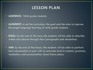• AUDIENCE: Ninth grade students.

• ALIGMENT: to set the curriculum, the goal and the aims to improve
  the target language learning of ninth grade students.

• GOAL: by the end of the term, the students will be able to describe
  wishes and desires through short paragraphs and simulations.

• AIM: by the end of the lesson, the students will be able to perform
  short conversation in pair with an accurate level in content, grammar,
  vocabulary and pronunciation about future plans.
 