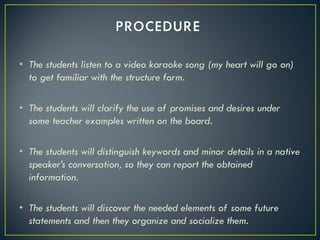 • The students listen to a video karaoke song (my heart will go on)
  to get familiar with the structure form.

• The students will clarify the use of promises and desires under
  some teacher examples written on the board.

• The students will distinguish keywords and minor details in a native
  speaker’s conversation, so they can report the obtained
  information.

• The students will discover the needed elements of some future
  statements and then they organize and socialize them.
 