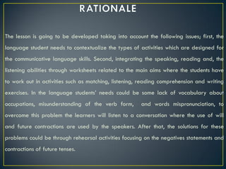 The lesson is going to be developed taking into account the following issues; first, the
language student needs to contextualize the types of activities which are designed for
the communicative language skills. Second, integrating the speaking, reading and, the
listening abilities through worksheets related to the main aims where the students have
to work out in activities such as matching, listening, reading comprehension and writing
exercises. In the language students’ needs could be some lack of vocabulary about
occupations, misunderstanding of the verb form,       and words mispronunciation, to
overcome this problem the learners will listen to a conversation where the use of will
and future contractions are used by the speakers. After that, the solutions for these
problems could be through rehearsal activities focusing on the negatives statements and
contractions of future tenses.
 
