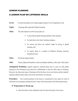 LESSON PLANNING
A LESSON PLAN ON LISTENING SKILLS
Level: To teach Secondary level students approximately 2 hrs of English per week.
Topic: Listening skills especially Global Listening.
Aims: The main objectives of this lesson plan are:
• To develop the global listening abilities of the students,
• To teach them a few basic listening strategies,
• To remove the flaws the students might be facing in global
listening, and
• To expose them to a number of different listening situations
through activities.
Time: 40 minutes approximately.
Aids: Charts, laptop with speakers, audio recordings, handouts, video clips, white board.
Anticipated Problems: students might be confused about how to carry on with global
listening or the listening for gist and how to differentiate it from the other types of listening.
However, the other main types of listening will be the focus of our next lesson, and the students’
mistakes related to these topics will not be corrected by us at present.
Procedure: The overall procedure of the lesson is constituted by four major Ps, each of
which has its own purpose during the lesson. They will be discussed in the following discourse.
 Preparation or Warm up:
 Paste the charts on the whiteboard and write down the topic of our lesson.
 