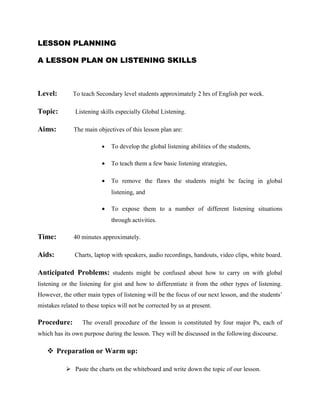LESSON PLANNING

A LESSON PLAN ON LISTENING SKILLS



Level:        To teach Secondary level students approximately 2 hrs of English per week.

Topic:         Listening skills especially Global Listening.

Aims:         The main objectives of this lesson plan are:

                          •   To develop the global listening abilities of the students,

                          •   To teach them a few basic listening strategies,

                          •   To remove the flaws the students might be facing in global
                              listening, and

                          •   To expose them to a number of different listening situations
                              through activities.

Time:         40 minutes approximately.

Aids:          Charts, laptop with speakers, audio recordings, handouts, video clips, white board.

Anticipated Problems: students might be confused about how to carry on with global
listening or the listening for gist and how to differentiate it from the other types of listening.
However, the other main types of listening will be the focus of our next lesson, and the students’
mistakes related to these topics will not be corrected by us at present.

Procedure:        The overall procedure of the lesson is constituted by four major Ps, each of
which has its own purpose during the lesson. They will be discussed in the following discourse.

    Preparation or Warm up:

            Paste the charts on the whiteboard and write down the topic of our lesson.
 