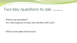  What is my procedure?
(i.e. what sequence of tasks and activities will I use?)
What are the aims of the lesson?
Two key questions to ask when planning