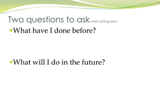 What have I done before?
What will I do in the future?
Two questions to askwhen setting aims