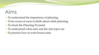  To understand the importance of planning
To be aware of areas to think about while planning
To check the Planning Pyramid
To understand what aims and the aim types are
To practice how to write lesson aims
Aims