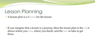  A lesson plan is a f-------- for the lesson.
If you imagine that a lesson is a journey, then the lesson plan is the ---; it
shows where you -----, where you finish, and the ----- to take to get
there.
Lesson Planning