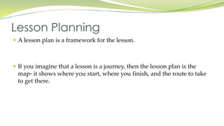  A lesson plan is a framework for the lesson.
If you imagine that a lesson is a journey, then the lesson plan is the
map- it shows where you start, where you finish, and the route to take
to get there.
Lesson Planning