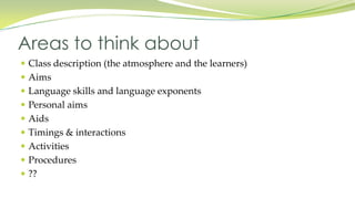 Class description (the atmosphere and the learners)
Aims
Language skills and language exponents
Personal aims
Aids
Timings & interactions
Activities
Procedures
??
Areas to think about