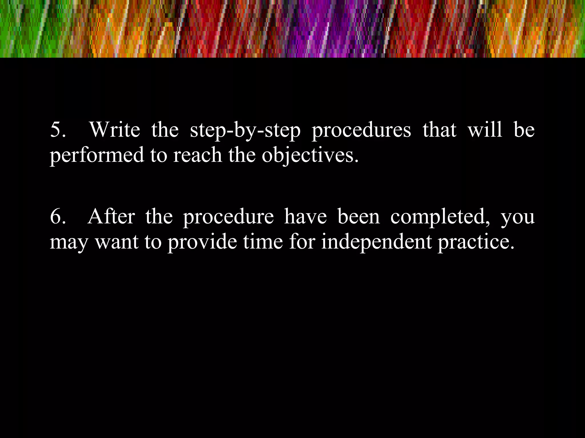 5. Write the step-by-step procedures that will be
performed to reach the objectives.
6. After the procedure have been completed, you
may want to provide time for independent practice.
 
