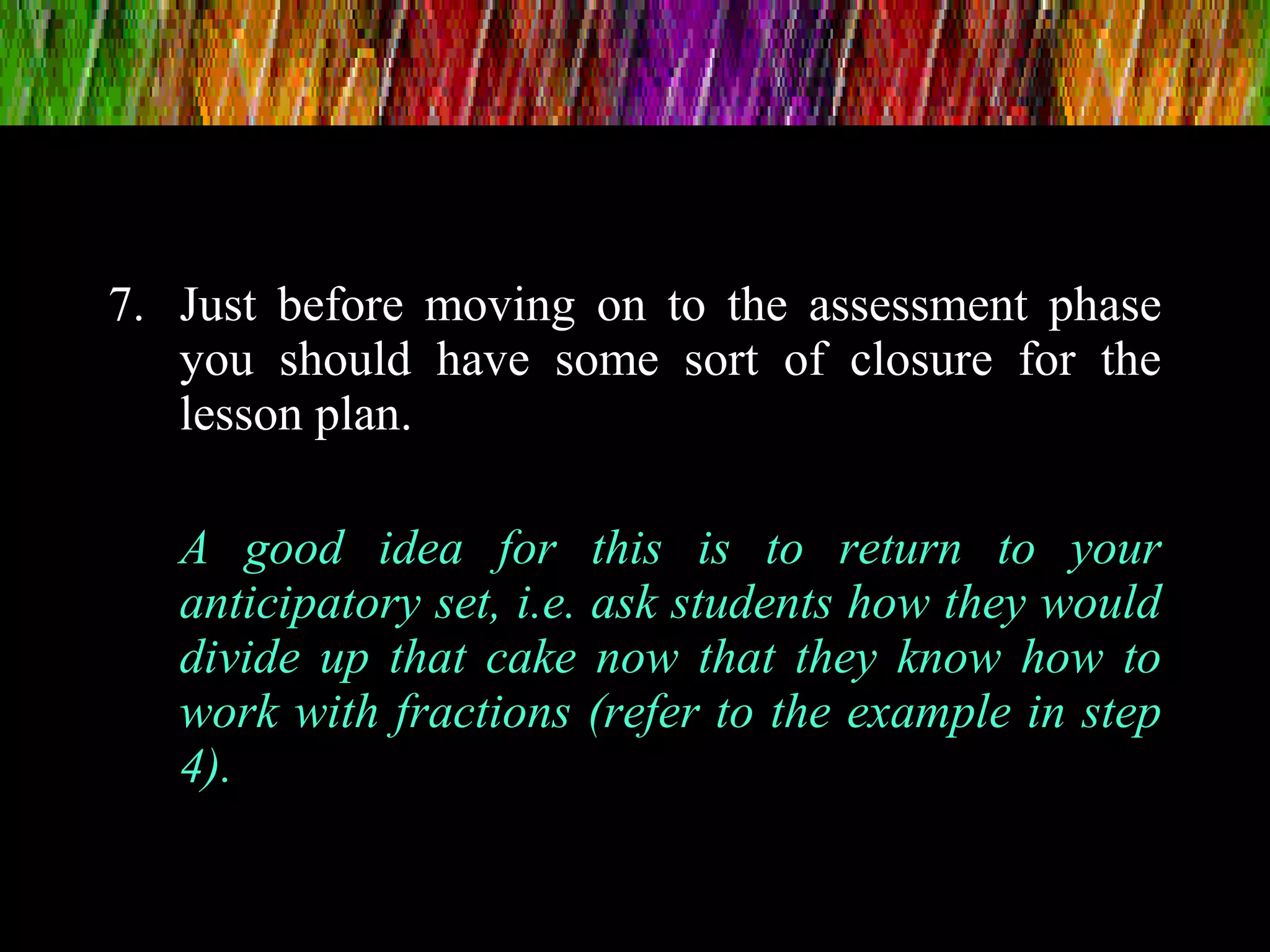 7. Just before moving on to the assessment phase
you should have some sort of closure for the
lesson plan.
A good idea for this is to return to your
anticipatory set, i.e. ask students how they would
divide up that cake now that they know how to
work with fractions (refer to the example in step
4).
 