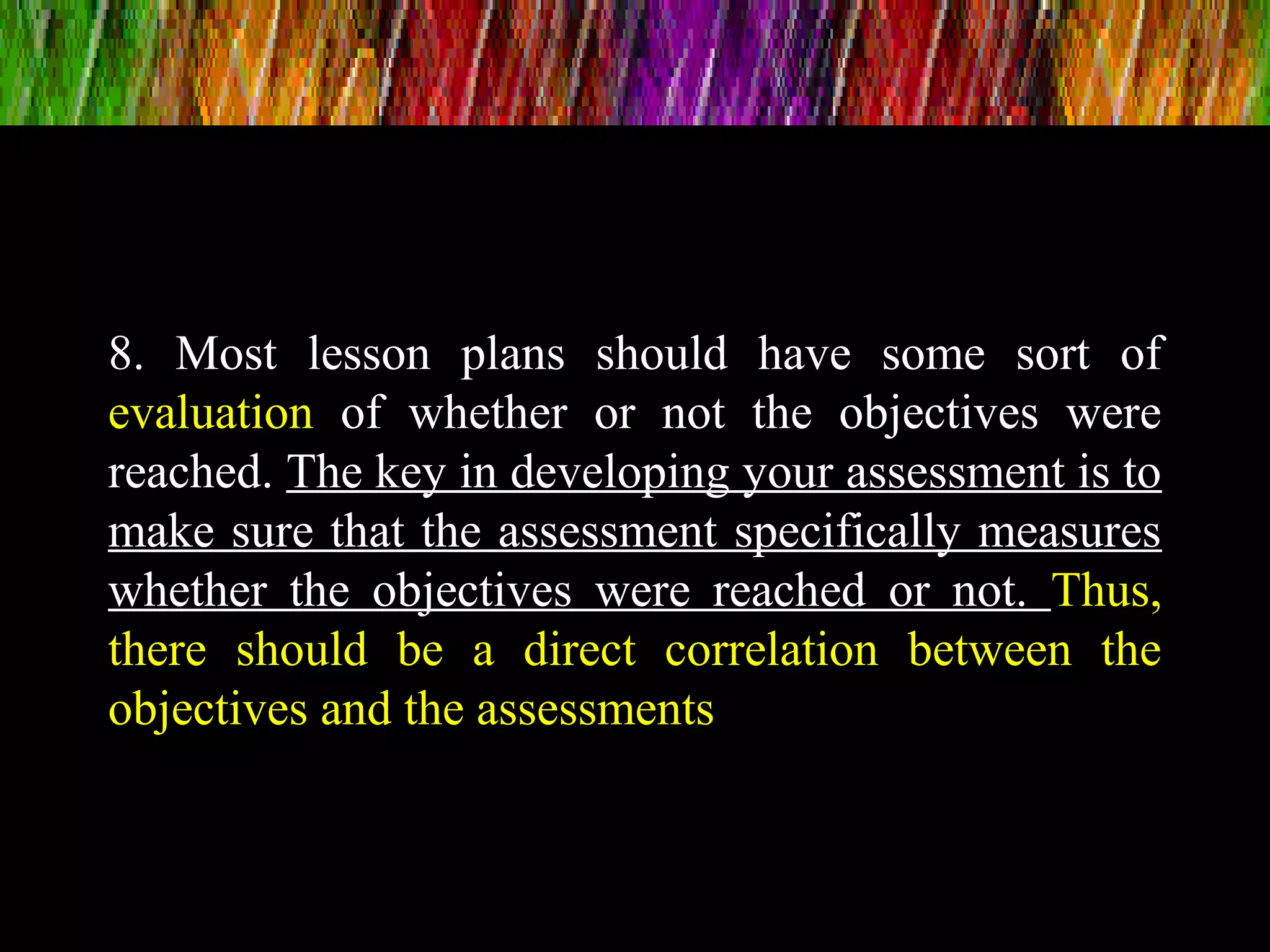8. Most lesson plans should have some sort of
evaluation of whether or not the objectives were
reached. The key in developing your assessment is to
make sure that the assessment specifically measures
whether the objectives were reached or not. Thus,
there should be a direct correlation between the
objectives and the assessments
 