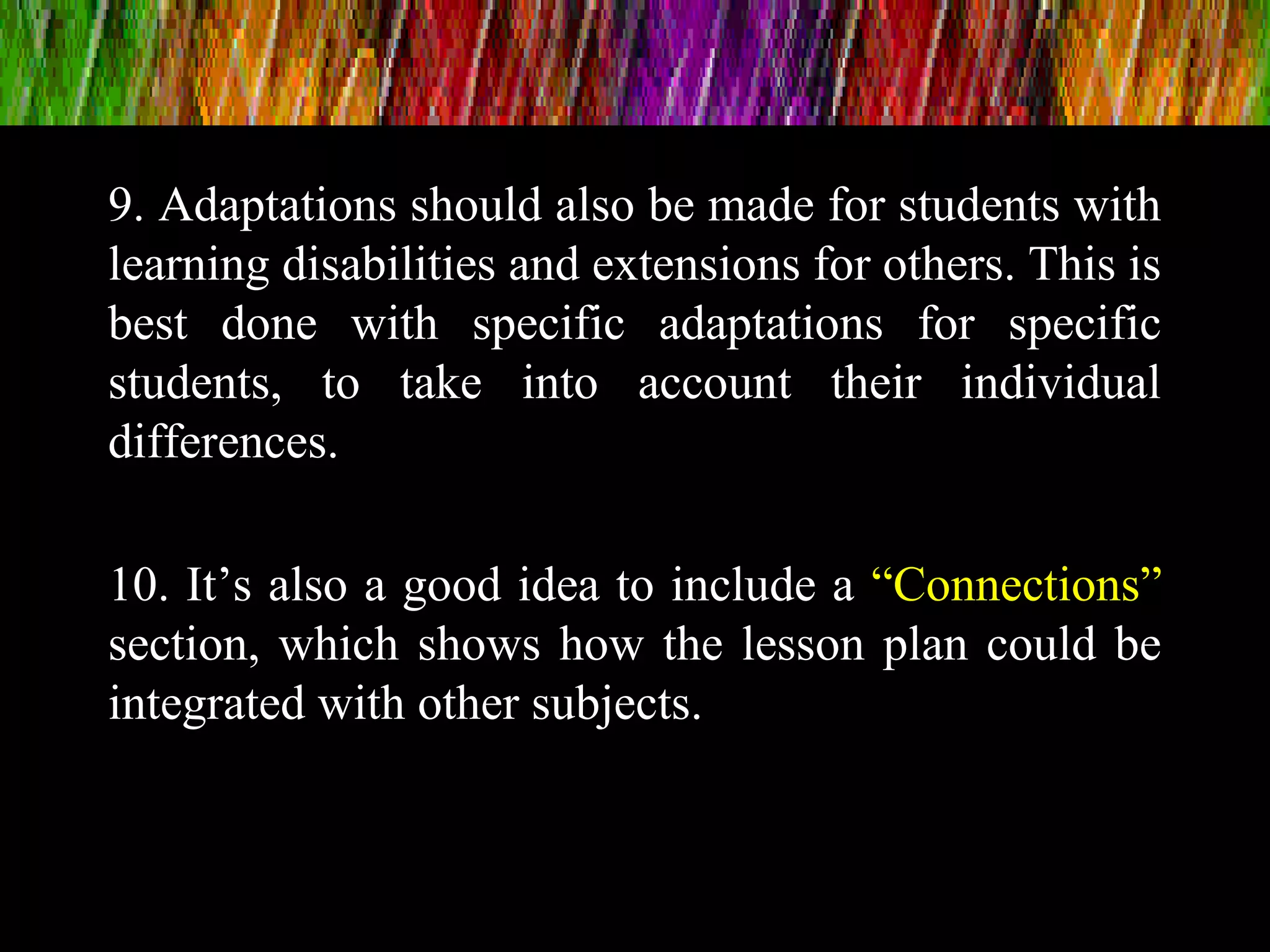 9. Adaptations should also be made for students with
learning disabilities and extensions for others. This is
best done with specific adaptations for specific
students, to take into account their individual
differences.
10. It’s also a good idea to include a “Connections”
section, which shows how the lesson plan could be
integrated with other subjects.
 
