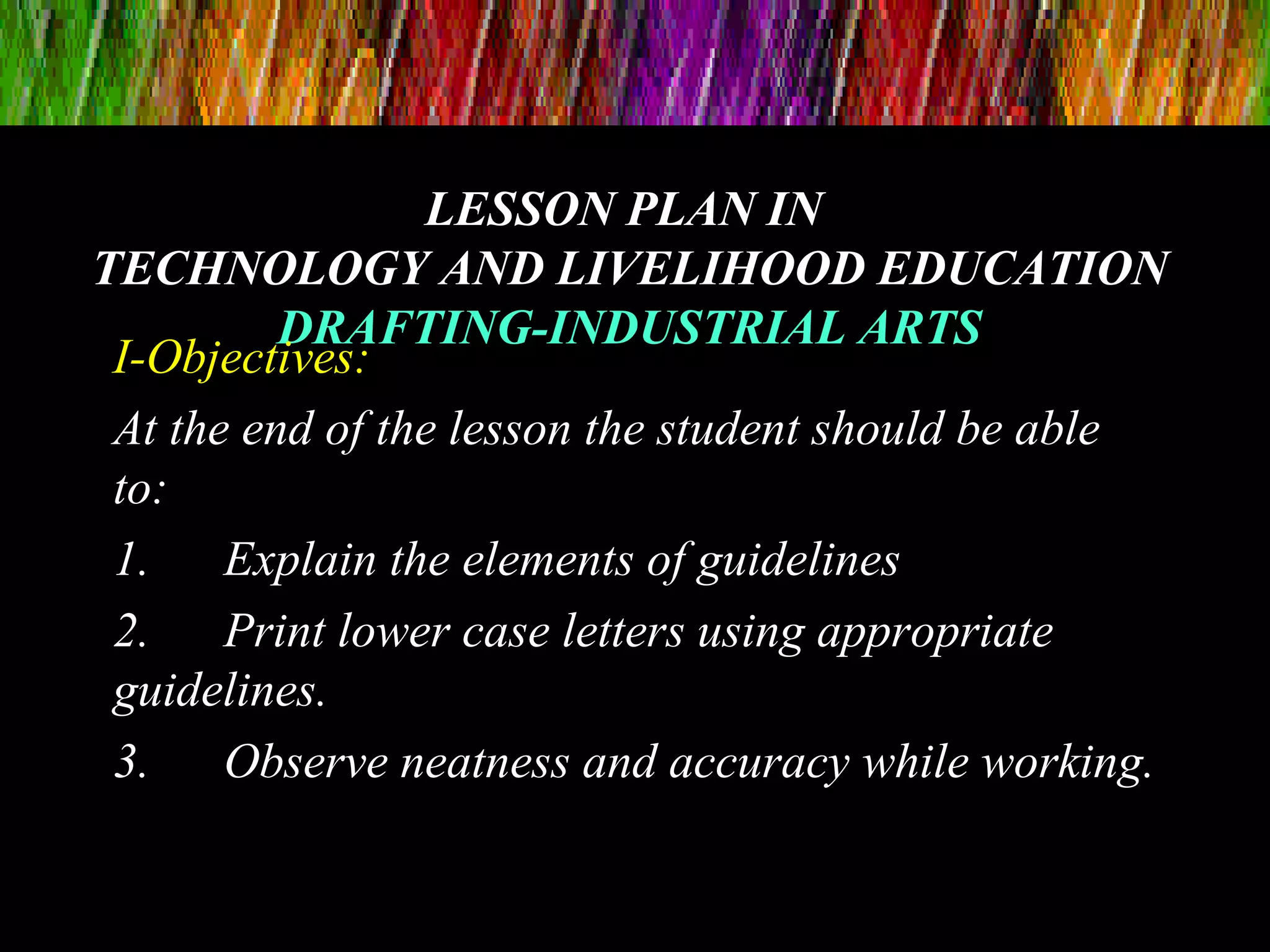 LESSON PLAN INLESSON PLAN IN
TECHNOLOGY AND LIVELIHOOD EDUCATIONTECHNOLOGY AND LIVELIHOOD EDUCATION
DRAFTING-INDUSTRIAL ARTSDRAFTING-INDUSTRIAL ARTS
I-Objectives:
At the end of the lesson the student should be able
to:
1. Explain the elements of guidelines
2. Print lower case letters using appropriate
guidelines.
3. Observe neatness and accuracy while working.
 