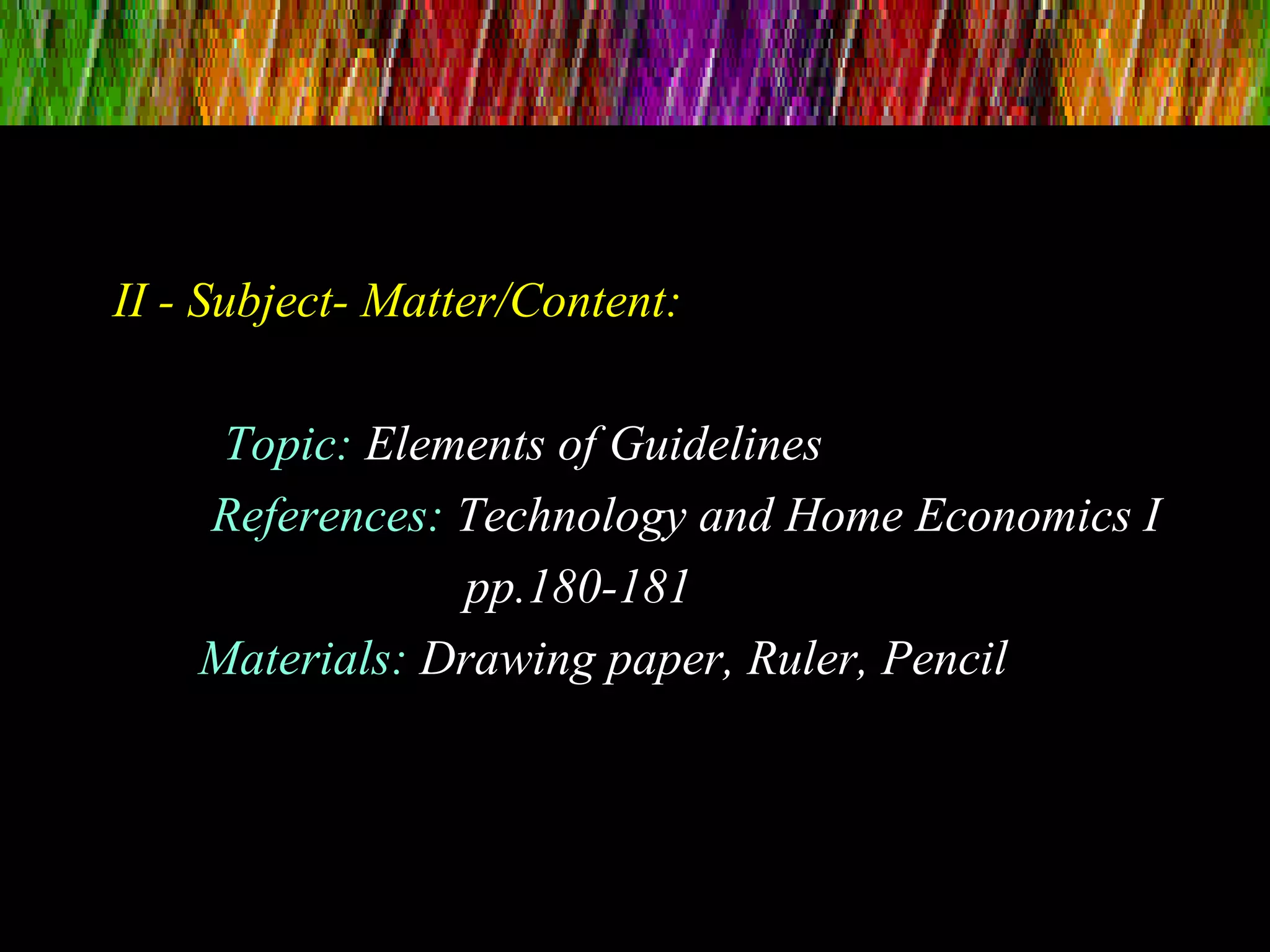II - Subject- Matter/Content:
Topic: Elements of Guidelines
References: Technology and Home Economics I
pp.180-181
Materials: Drawing paper, Ruler, Pencil
 