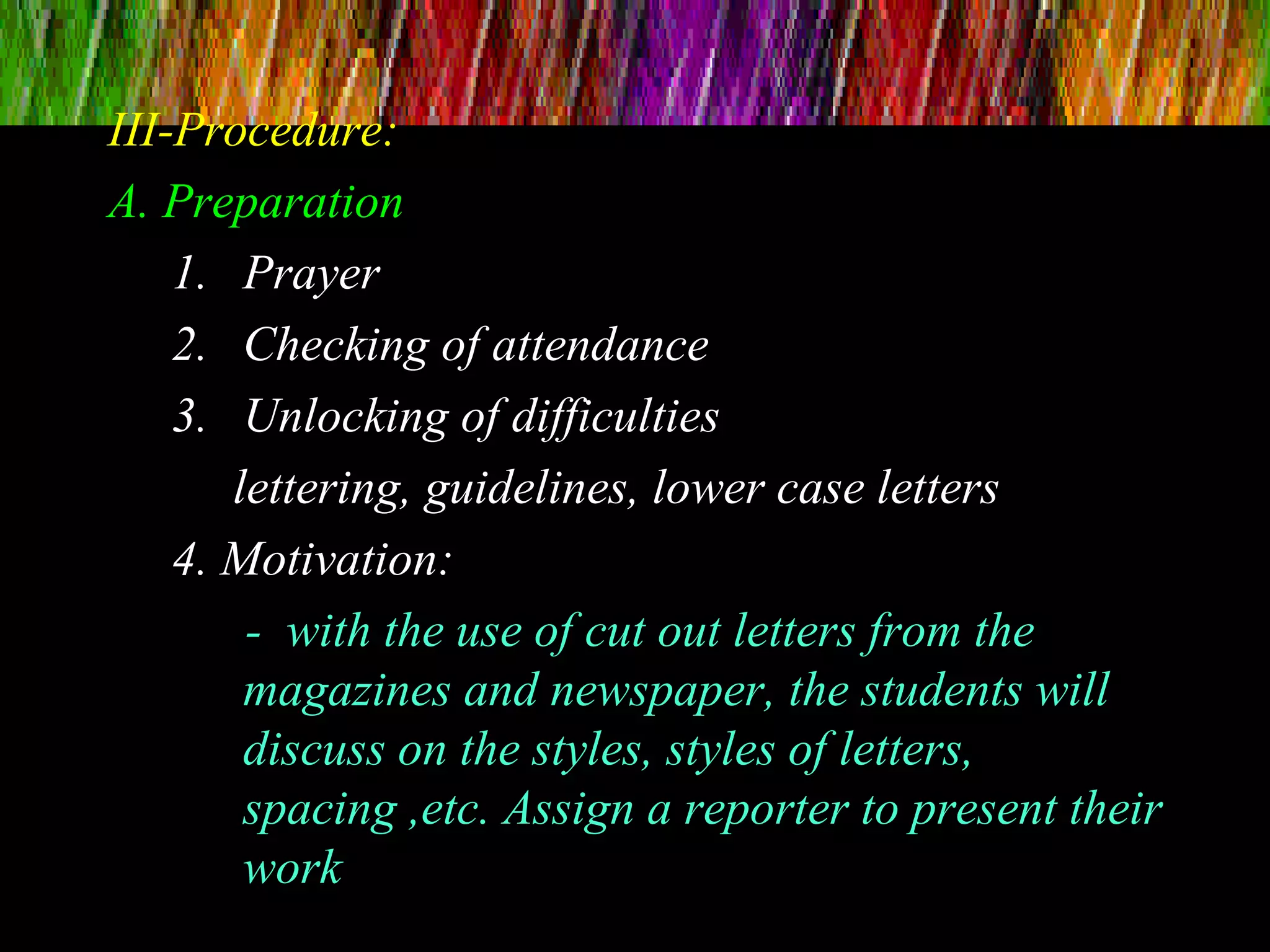 III-Procedure:
A. Preparation
1. Prayer
2. Checking of attendance
3. Unlocking of difficulties
lettering, guidelines, lower case letters
4. Motivation:
- with the use of cut out letters from the
magazines and newspaper, the students will
discuss on the styles, styles of letters,
spacing ,etc. Assign a reporter to present their
work
 