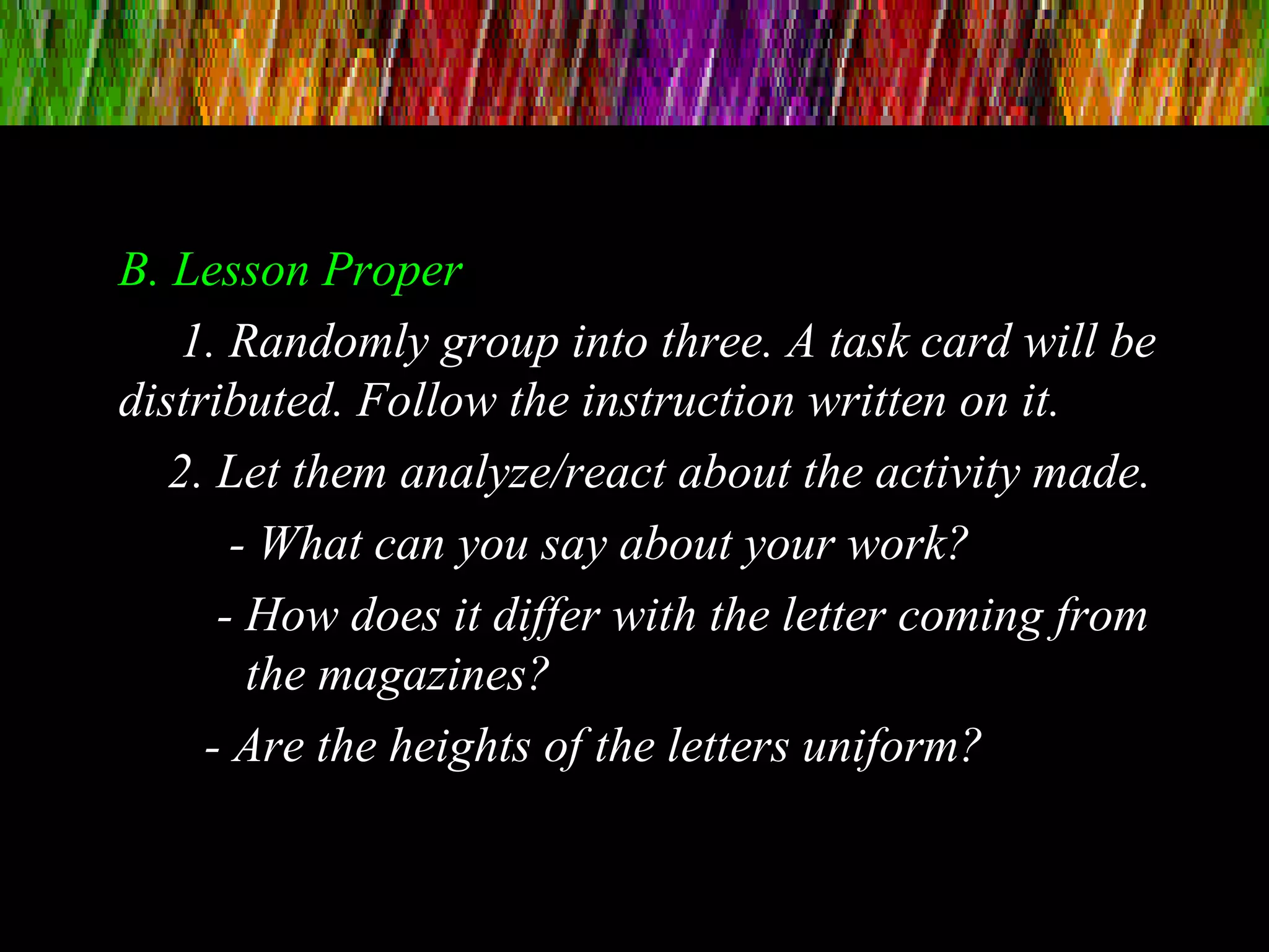 B. Lesson Proper
1. Randomly group into three. A task card will be
distributed. Follow the instruction written on it.
2. Let them analyze/react about the activity made.
- What can you say about your work?
- How does it differ with the letter coming from
the magazines?
- Are the heights of the letters uniform?
 