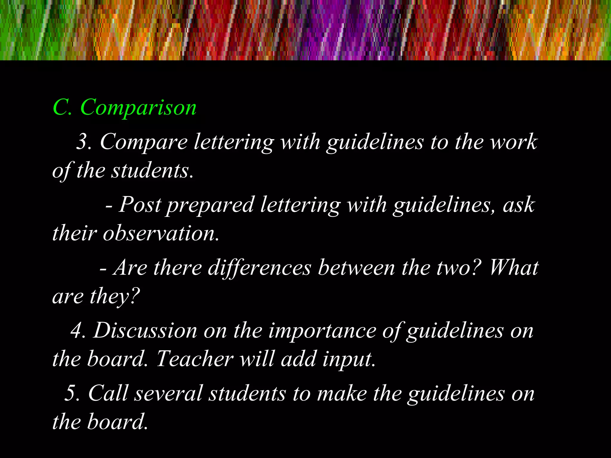C. Comparison
3. Compare lettering with guidelines to the work
of the students.
- Post prepared lettering with guidelines, ask
their observation.
- Are there differences between the two? What
are they?
4. Discussion on the importance of guidelines on
the board. Teacher will add input.
5. Call several students to make the guidelines on
the board.
 