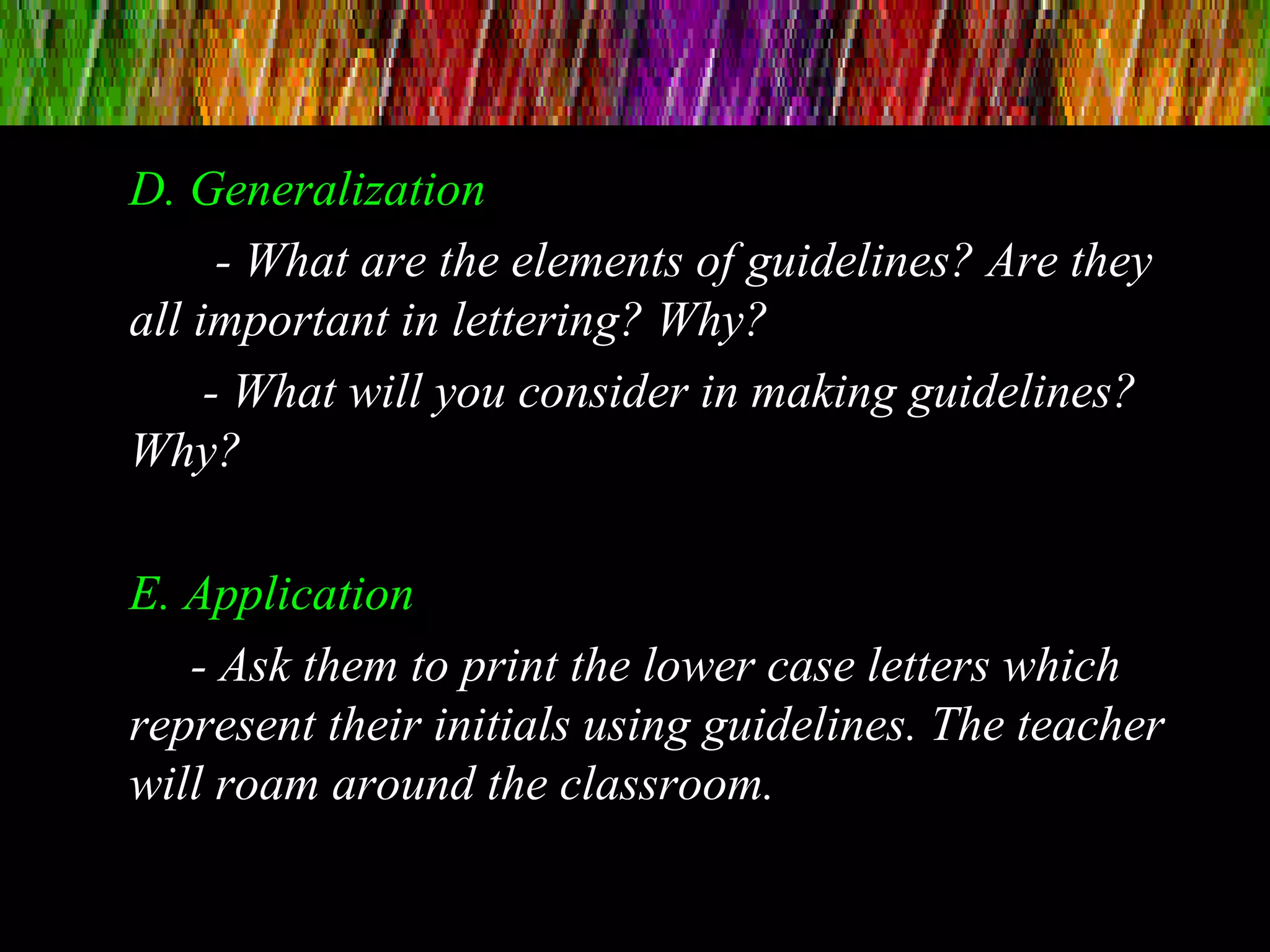D. Generalization
- What are the elements of guidelines? Are they
all important in lettering? Why?
- What will you consider in making guidelines?
Why?
E. Application
- Ask them to print the lower case letters which
represent their initials using guidelines. The teacher
will roam around the classroom.
 