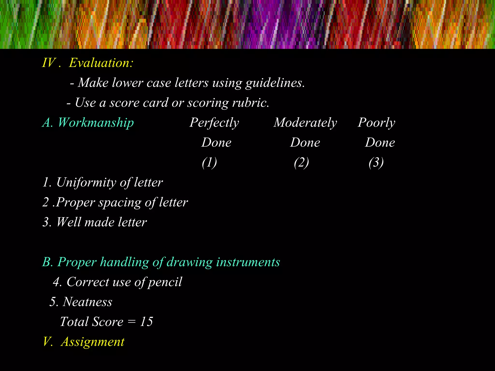 IV . Evaluation:
- Make lower case letters using guidelines.
- Use a score card or scoring rubric.
A. Workmanship Perfectly Moderately Poorly
Done Done Done
(1) (2) (3)
1. Uniformity of letter
2 .Proper spacing of letter
3. Well made letter
B. Proper handling of drawing instruments
4. Correct use of pencil
5. Neatness
Total Score = 15
V. Assignment
 